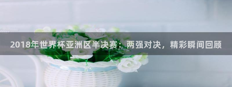 世界杯小组赛赛程:2018年世界杯亚洲区半决赛:两强对决,精彩瞬间回顾